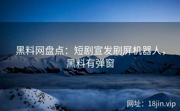 黑料网盘点：短剧宣发刷屏机器人，黑料有弹窗