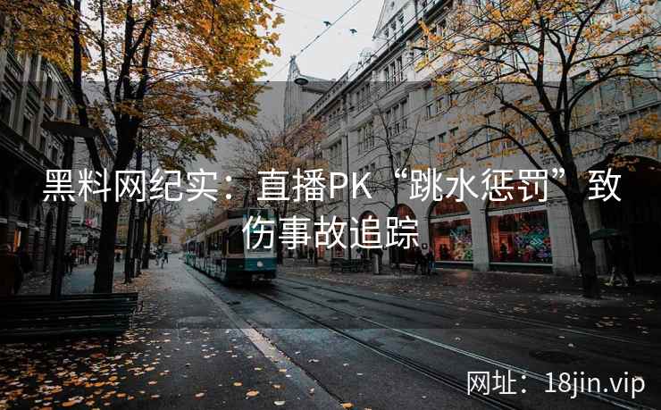 黑料网纪实:直播PK“跳水惩罚”致伤事故追踪