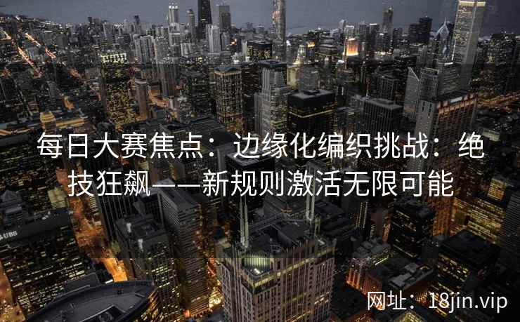 每日大赛焦点：边缘化编织挑战：绝技狂飙——新规则激活无限可能  第2张