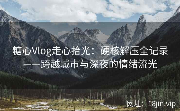 糖心Vlog走心拾光：硬核解压全记录——跨越城市与深夜的情绪流光  第1张