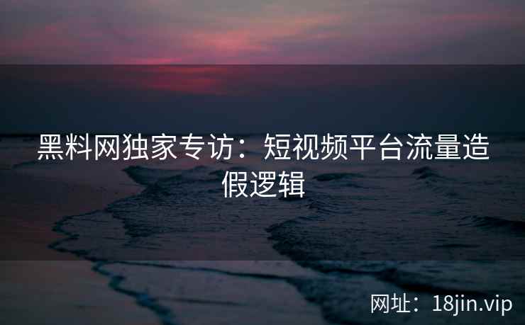 黑料网独家专访:短视频平台流量造假逻辑
