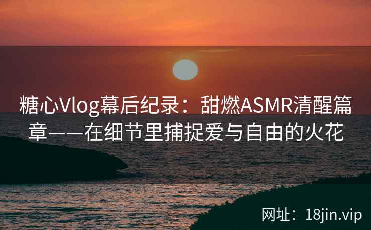 糖心Vlog幕后纪录:甜燃ASMR清醒篇章——在细节里捕捉爱与自由的火花