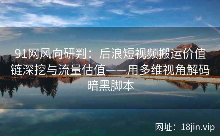 91网风向研判:后浪短视频搬运价值链深挖与流量估值——用多维视角解码暗黑脚本