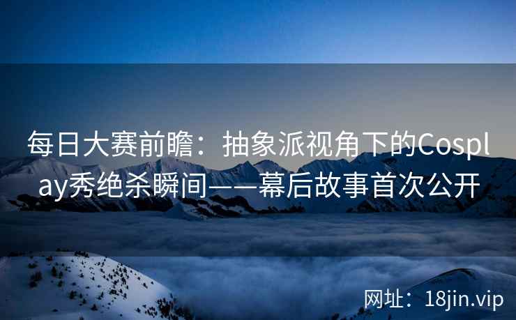 每日大赛前瞻：抽象派视角下的Cosplay秀绝杀瞬间——幕后故事首次公开  第2张