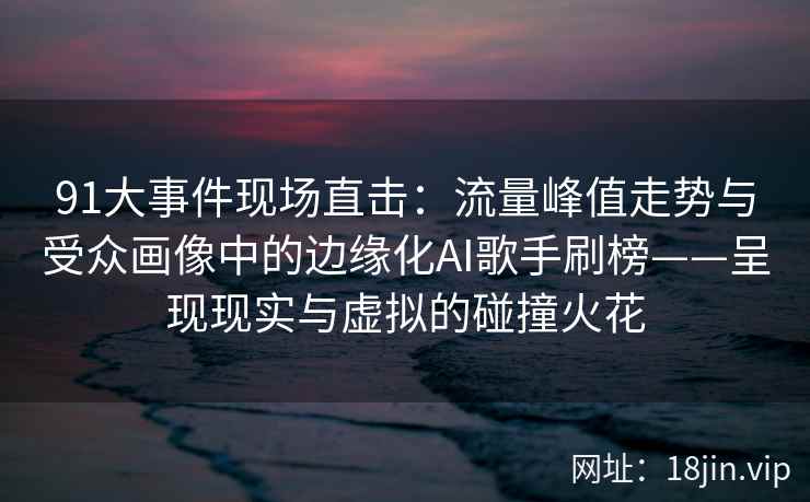 91大事件现场直击：流量峰值走势与受众画像中的边缘化AI歌手刷榜——呈现现实与虚拟的碰撞火花