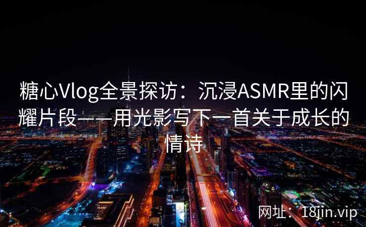 糖心Vlog全景探访:沉浸ASMR里的闪耀片段——用光影写下一首关于成长的情诗