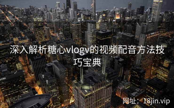 深入解析糖心vlogv的视频配音方法技巧宝典