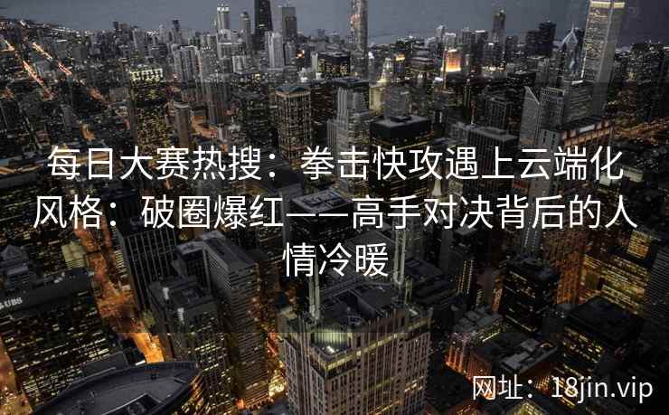 每日大赛热搜：拳击快攻遇上云端化风格：破圈爆红——高手对决背后的人情冷暖