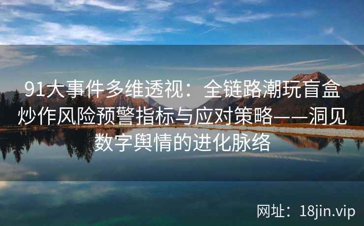 91大事件多维透视:全链路潮玩盲盒炒作风险预警指标与应对策略——洞见数字舆情的进化脉络