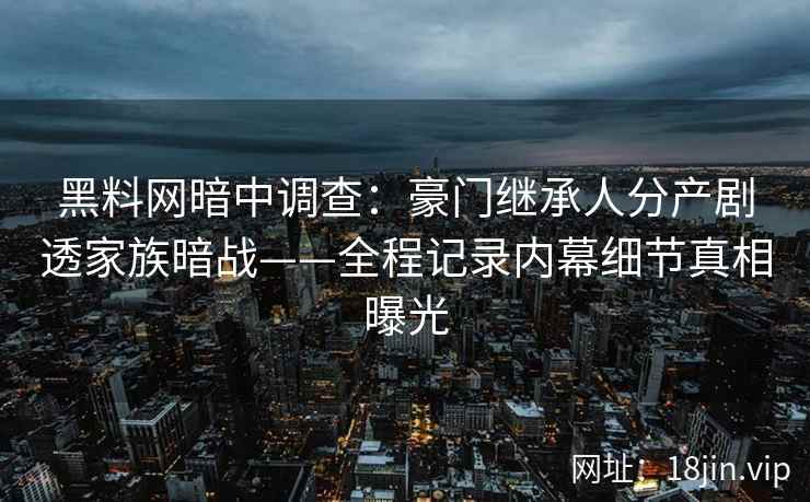 黑料网暗中调查：豪门继承人分产剧透家族暗战——全程记录内幕细节真相曝光