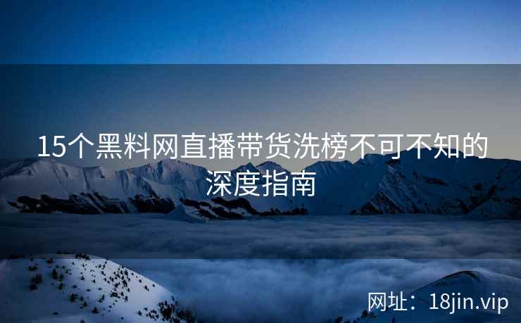 15个黑料网直播带货洗榜不可不知的深度指南