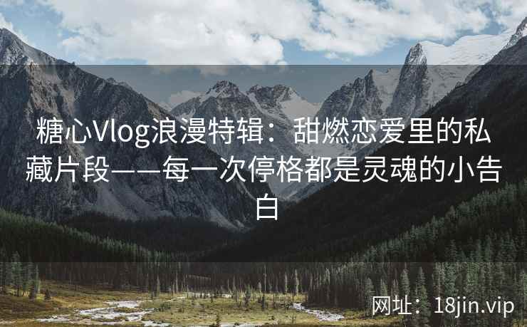 糖心Vlog浪漫特辑:甜燃恋爱里的私藏片段——每一次停格都是灵魂的小告白