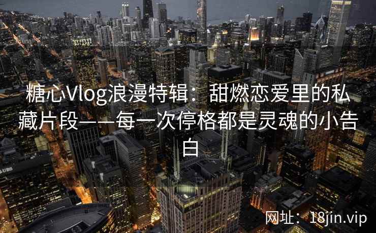 糖心Vlog浪漫特辑:甜燃恋爱里的私藏片段——每一次停格都是灵魂的小告白