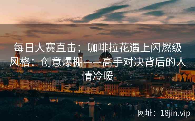 每日大赛直击：咖啡拉花遇上闪燃级风格：创意爆棚——高手对决背后的人情冷暖