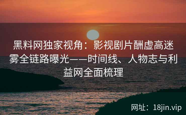 黑料网独家视角:影视剧片酬虚高迷雾全链路曝光——时间线、人物志与利益网全面梳理