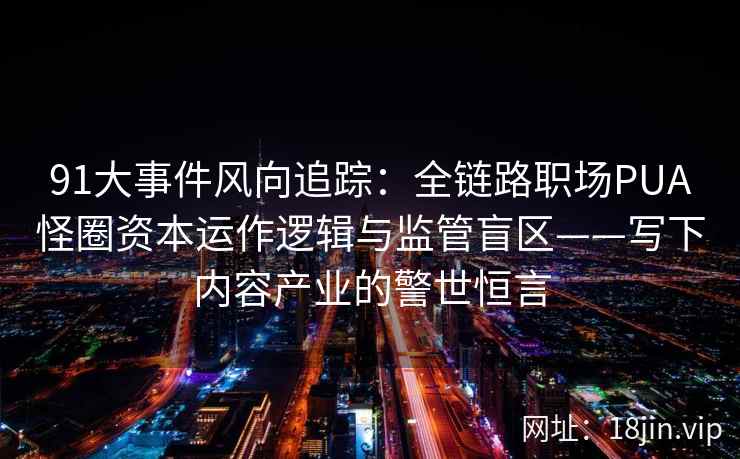 91大事件风向追踪：全链路职场PUA怪圈资本运作逻辑与监管盲区——写下内容产业的警世恒言