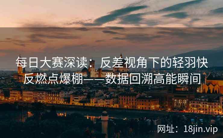 每日大赛深读：反差视角下的轻羽快反燃点爆棚——数据回溯高能瞬间
