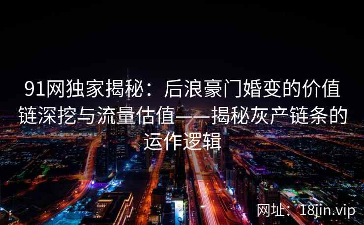 91网独家揭秘:后浪豪门婚变的价值链深挖与流量估值——揭秘灰产链条的运作逻辑