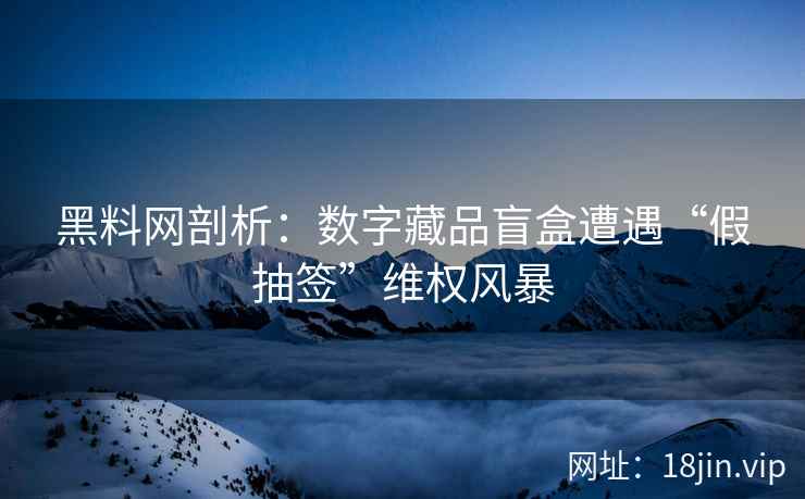 黑料网剖析：数字藏品盲盒遭遇“假抽签”维权风暴