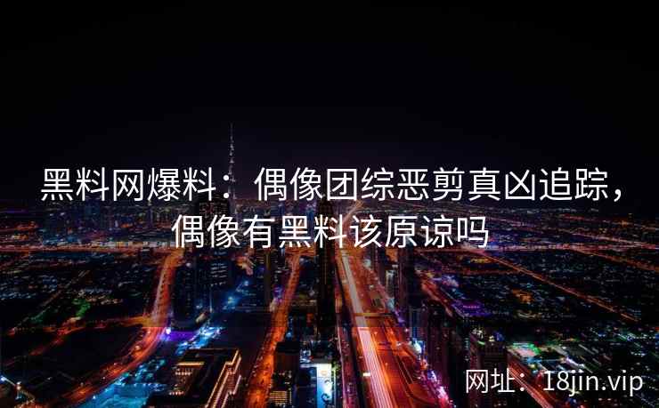 黑料网爆料：偶像团综恶剪真凶追踪，偶像有黑料该原谅吗