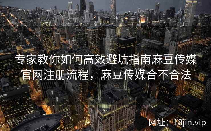 专家教你如何高效避坑指南麻豆传媒官网注册流程，麻豆传媒合不合法