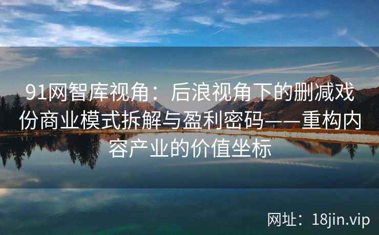 91网智库视角：后浪视角下的删减戏份商业模式拆解与盈利密码——重构内容产业的价值坐标