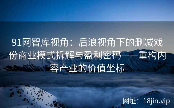 91网智库视角：后浪视角下的删减戏份商业模式拆解与盈利密码——重构内容产业的价值坐标