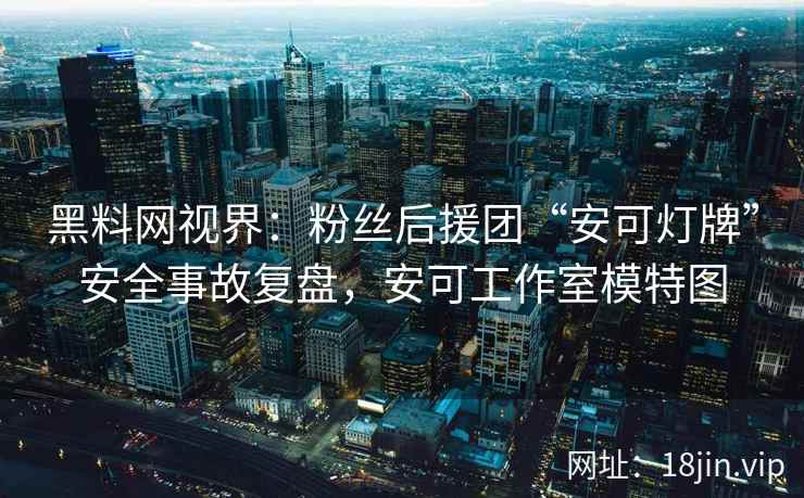黑料网视界：粉丝后援团“安可灯牌”安全事故复盘，安可工作室模特图