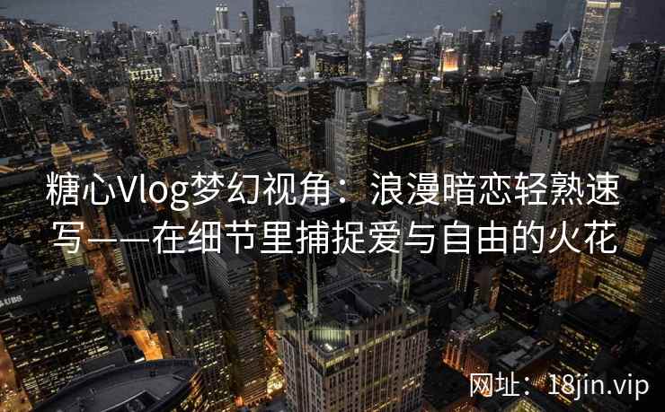 糖心Vlog梦幻视角:浪漫暗恋轻熟速写——在细节里捕捉爱与自由的火花