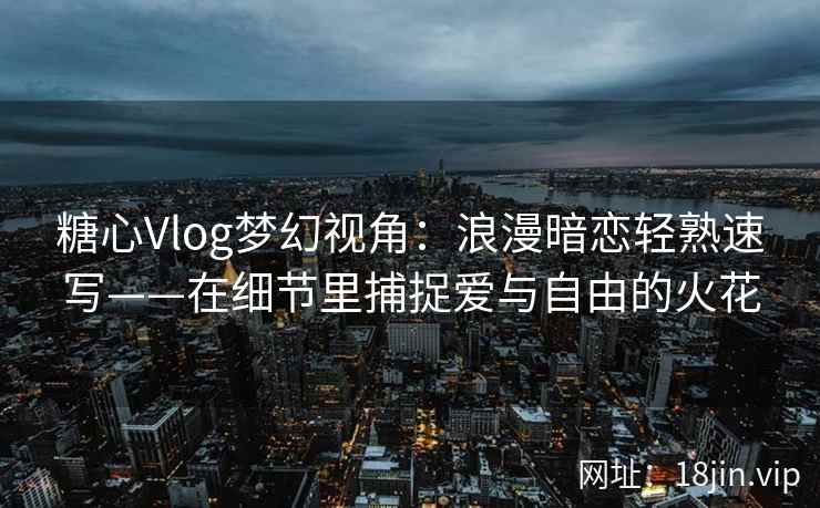 糖心Vlog梦幻视角:浪漫暗恋轻熟速写——在细节里捕捉爱与自由的火花