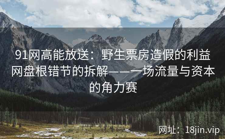 91网高能放送：野生票房造假的利益网盘根错节的拆解——一场流量与资本的角力赛