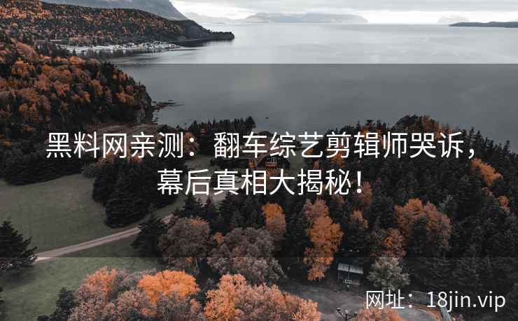 黑料网亲测：翻车综艺剪辑师哭诉，幕后真相大揭秘！