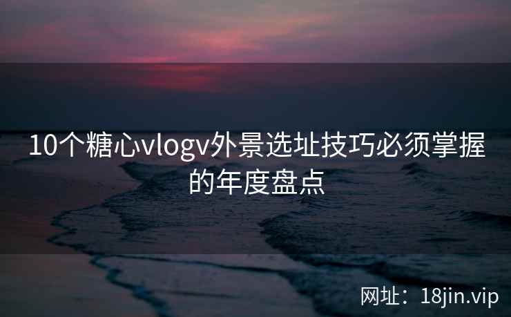 10个糖心vlogv外景选址技巧必须掌握的年度盘点