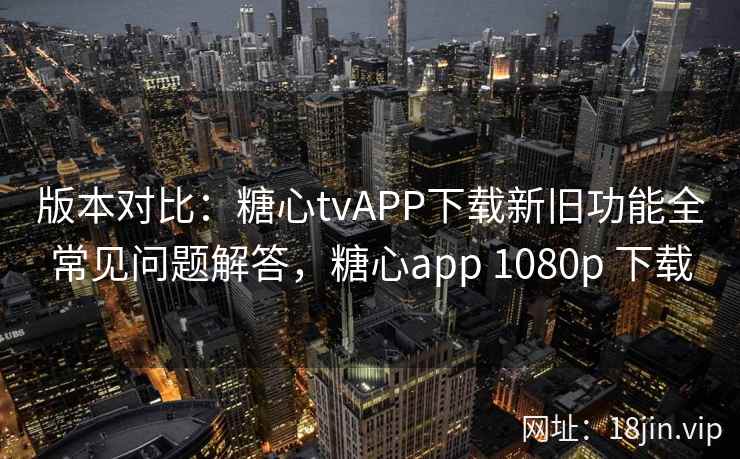 版本对比：糖心tvAPP下载新旧功能全常见问题解答，糖心app 1080p 下载