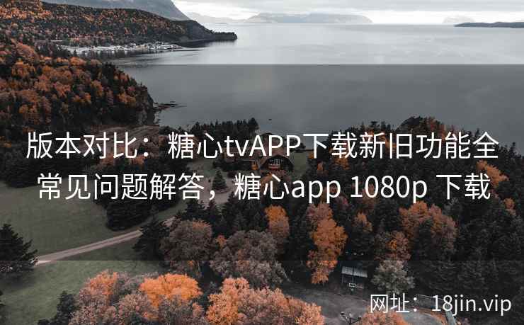 版本对比：糖心tvAPP下载新旧功能全常见问题解答，糖心app 1080p 下载