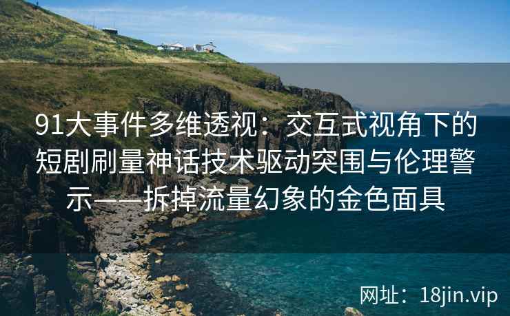 91大事件多维透视:交互式视角下的短剧刷量神话技术驱动突围与伦理警示——拆掉流量幻象的金色面具
