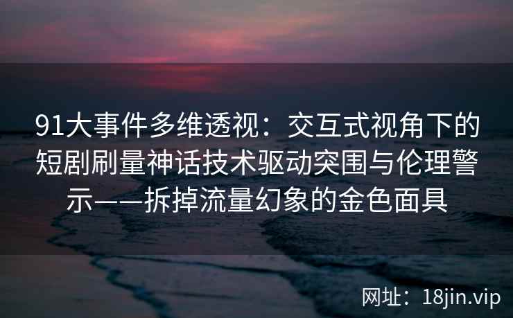 91大事件多维透视:交互式视角下的短剧刷量神话技术驱动突围与伦理警示——拆掉流量幻象的金色面具