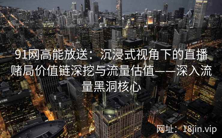 91网高能放送：沉浸式视角下的直播赌局价值链深挖与流量估值——深入流量黑洞核心