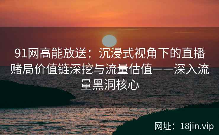 91网高能放送：沉浸式视角下的直播赌局价值链深挖与流量估值——深入流量黑洞核心