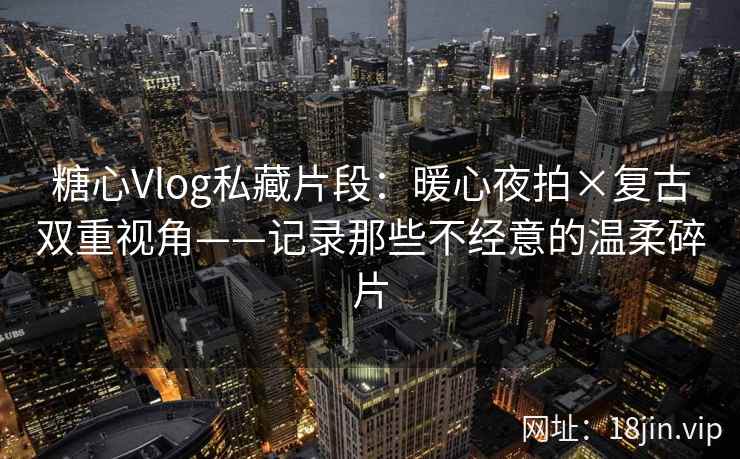 糖心Vlog私藏片段:暖心夜拍×复古双重视角——记录那些不经意的温柔碎片
