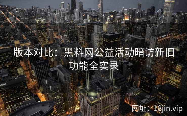 版本对比:黑料网公益活动暗访新旧功能全实录