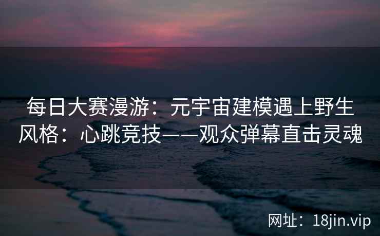 每日大赛漫游：元宇宙建模遇上野生风格：心跳竞技——观众弹幕直击灵魂