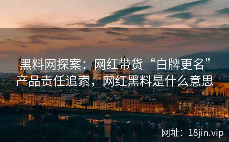黑料网探案：网红带货“白牌更名”产品责任追索，网红黑料是什么意思