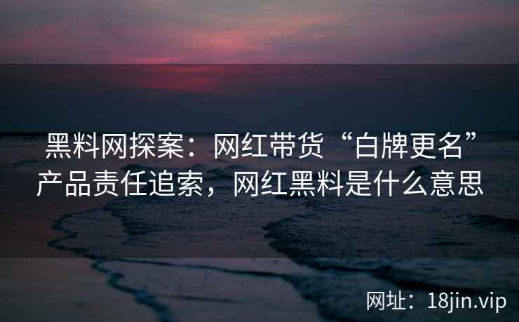 黑料网探案：网红带货“白牌更名”产品责任追索，网红黑料是什么意思
