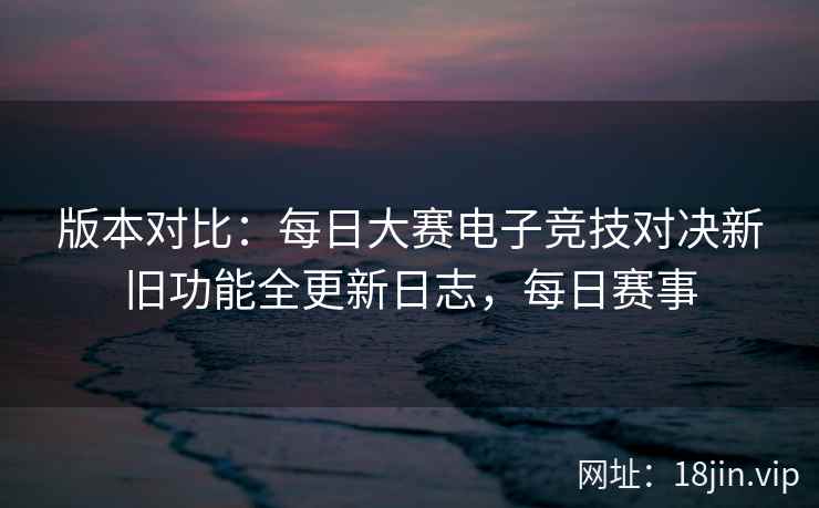 版本对比:每日大赛电子竞技对决新旧功能全更新日志,每日赛事