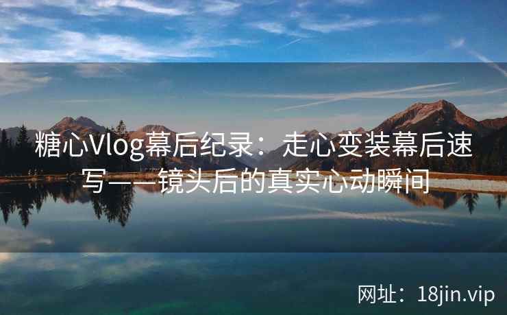 糖心Vlog幕后纪录：走心变装幕后速写——镜头后的真实心动瞬间