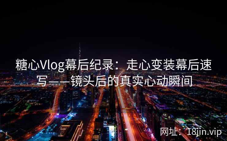 糖心Vlog幕后纪录：走心变装幕后速写——镜头后的真实心动瞬间