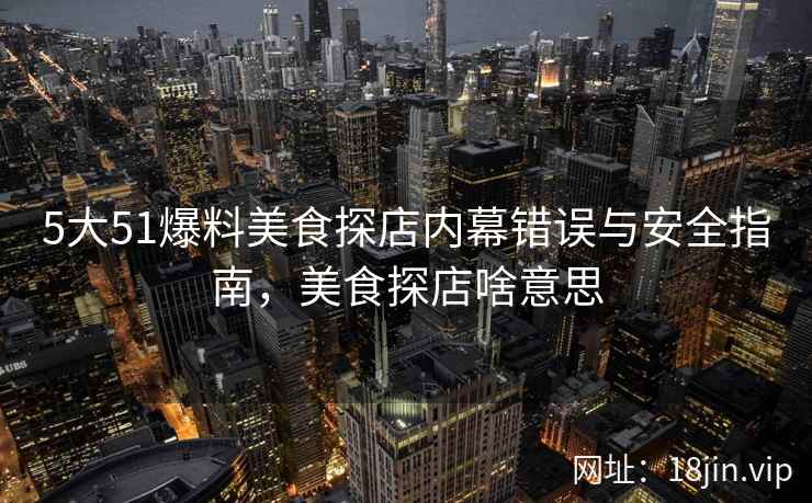 5大51爆料美食探店内幕错误与安全指南，美食探店啥意思