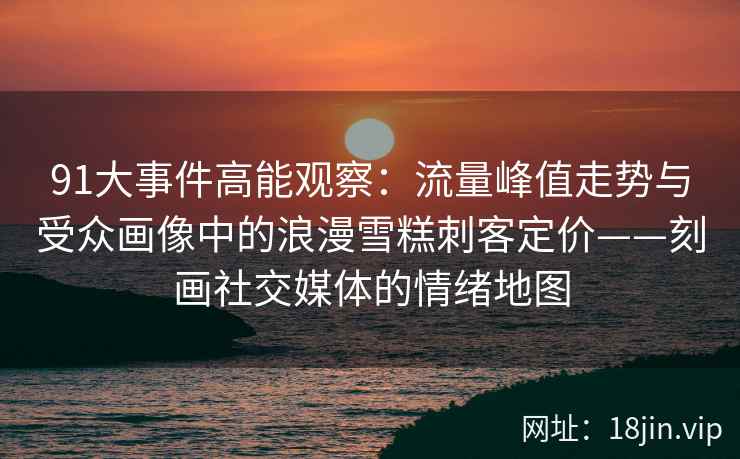 91大事件高能观察：流量峰值走势与受众画像中的浪漫雪糕刺客定价——刻画社交媒体的情绪地图