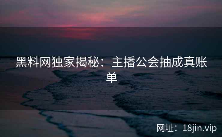 黑料网独家揭秘：主播公会抽成真账单